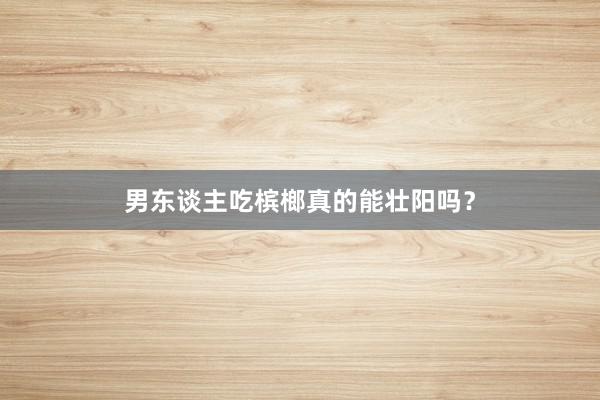 男东谈主吃槟榔真的能壮阳吗？